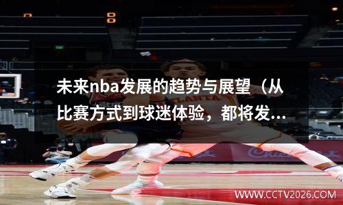未来nba发展的趋势与展望（从比赛方式到球迷体验，都将发生翻天覆地的变化）