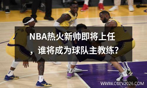 NBA热火新帅即将上任，谁将成为球队主教练？
