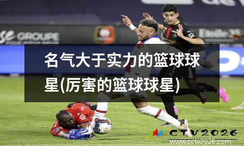名气大于实力的篮球球星(厉害的篮球球星)