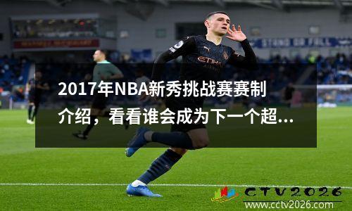 2017年NBA新秀挑战赛赛制介绍，看看谁会成为下一个超级巨星