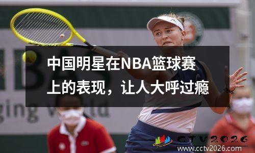 中国明星在NBA篮球赛上的表现，让人大呼过瘾