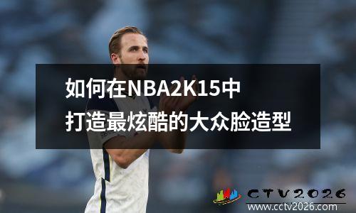 如何在NBA2K15中打造最炫酷的大众脸造型