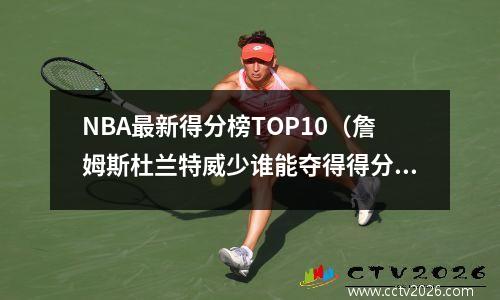 NBA最新得分榜TOP10（詹姆斯杜兰特威少谁能夺得得分王？）