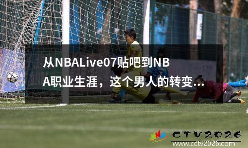 从NBALive07贴吧到NBA职业生涯，这个男人的转变让人惊叹