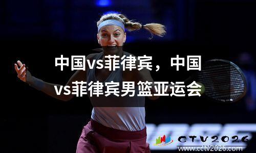 中国vs菲律宾，中国vs菲律宾男篮亚运会