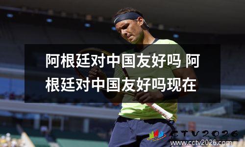 阿根廷对中国友好吗 阿根廷对中国友好吗现在
