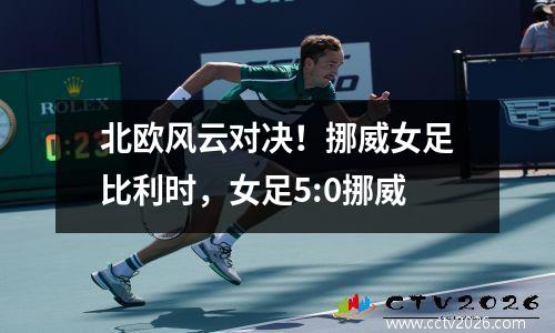 北欧风云对决！挪威女足比利时，女足5:0挪威