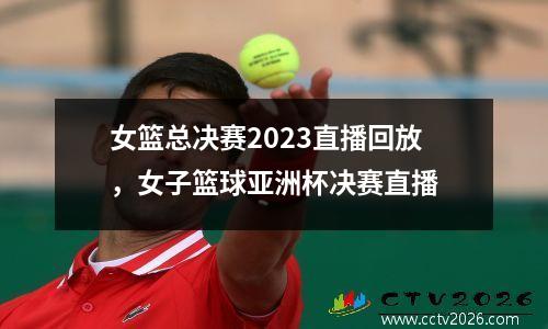 女篮总决赛2023直播回放，女子篮球亚洲杯决赛直播