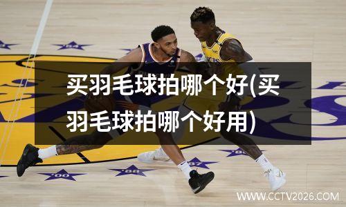 买羽毛球拍哪个好(买羽毛球拍哪个好用)