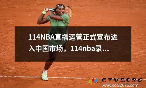 114NBA直播运营正式宣布进入中国市场，114nba录像回放