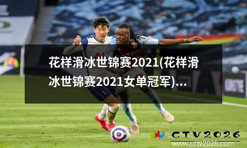 花样滑冰世锦赛2021(花样滑冰世锦赛2021女单冠军)(2021花样滑冰世锦赛表演滑)