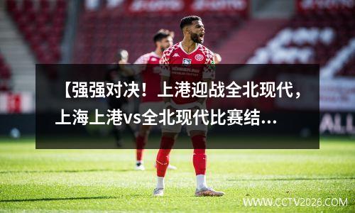 【强强对决！上港迎战全北现代，上海上港vs全北现代比赛结果