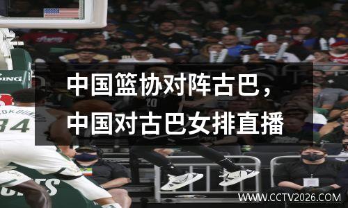 中国篮协对阵古巴，中国对古巴女排直播