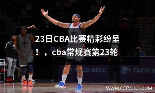 23日CBA比赛精彩纷呈！，cba常规赛第23轮