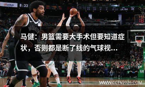 马健：男篮需要大手术但要知道症状，否则都是断了线的气球视频