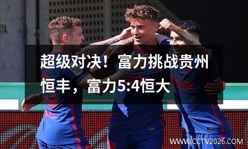 超级对决！富力挑战贵州恒丰，富力5:4恒大