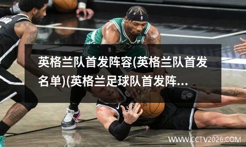英格兰队首发阵容(英格兰队首发名单)(英格兰足球队首发阵容)