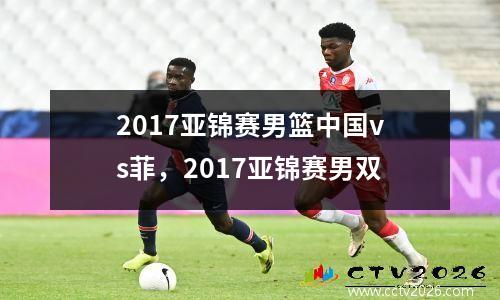 2017亚锦赛男篮中国vs菲，2017亚锦赛男双