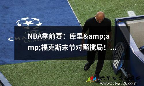 NBA季前赛：库里&amp;福克斯末节对飚搅局！第四节全主力出战 库里三分准绝杀勇士116