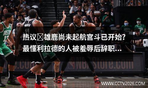 热议​雄鹿尚未起航宫斗已开始？最懂利拉德的人被羞辱后辞职视频