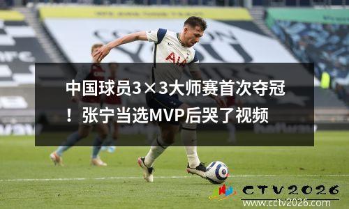 中国球员3×3大师赛首次夺冠！张宁当选MVP后哭了视频