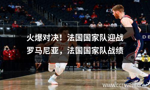 火爆对决！法国国家队迎战罗马尼亚，法国国家队战绩