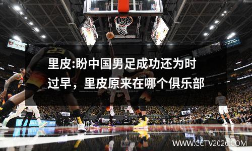 里皮:盼中国男足成功还为时过早，里皮原来在哪个俱乐部