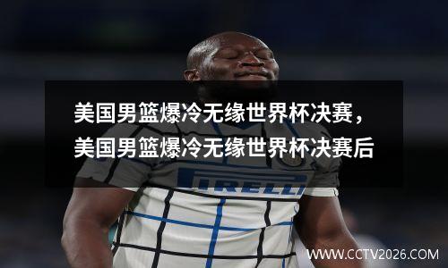 美国男篮爆冷无缘世界杯决赛，美国男篮爆冷无缘世界杯决赛后