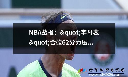 NBA战报："字母表"合砍62分力压76人四人20+ 雄鹿118