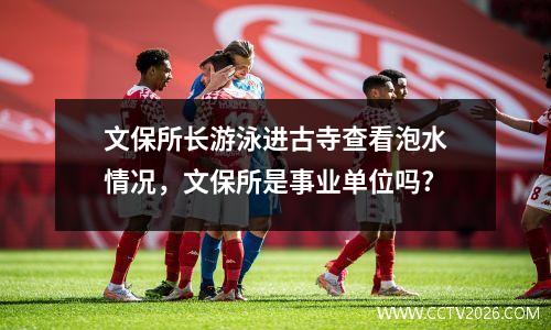 文保所长游泳进古寺查看泡水情况，文保所是事业单位吗?