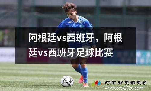 阿根廷vs西班牙，阿根廷vs西班牙足球比赛