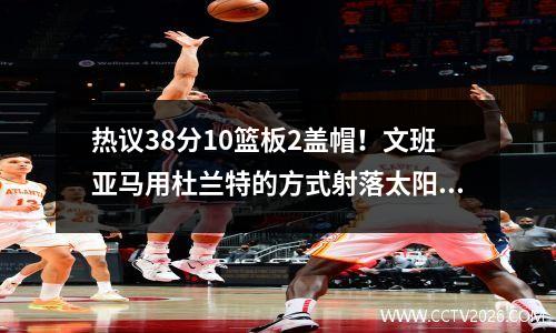 热议38分10篮板2盖帽！文班亚马用杜兰特的方式射落太阳！视频