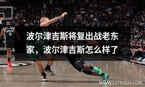 波尔津吉斯将复出战老东家，波尔津吉斯怎么样了