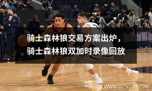 骑士森林狼交易方案出炉，骑士森林狼双加时录像回放