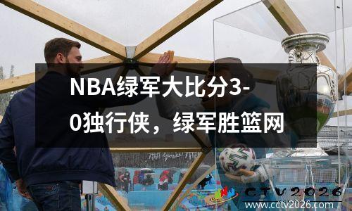 NBA绿军大比分3-0独行侠，绿军胜篮网
