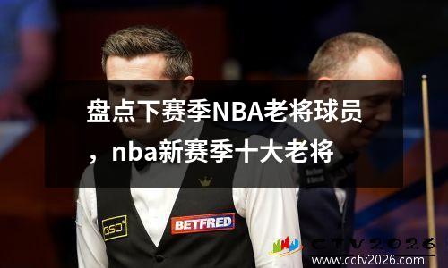 盘点下赛季NBA老将球员，nba新赛季十大老将