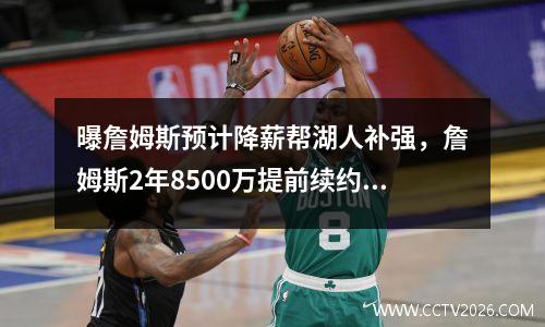 曝詹姆斯预计降薪帮湖人补强，詹姆斯2年8500万提前续约湖人 将效力至22-23赛季