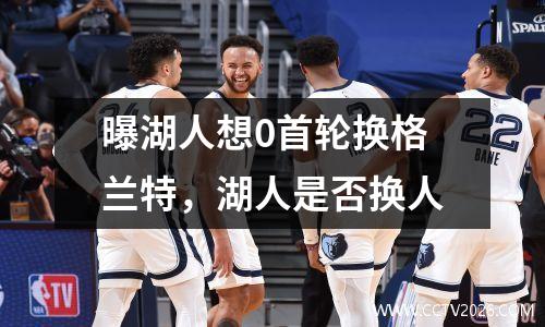 曝湖人想0首轮换格兰特，湖人是否换人