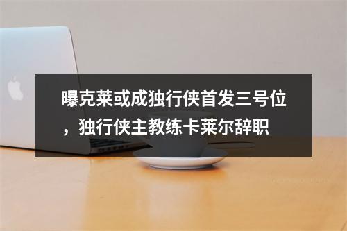 曝克莱或成独行侠首发三号位，独行侠主教练卡莱尔辞职