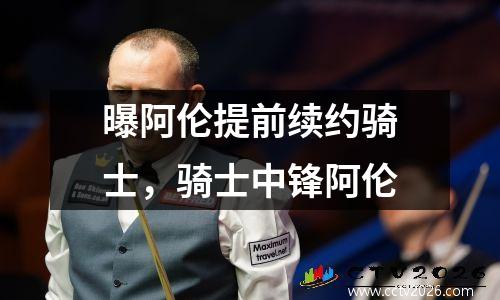 曝阿伦提前续约骑士，骑士中锋阿伦
