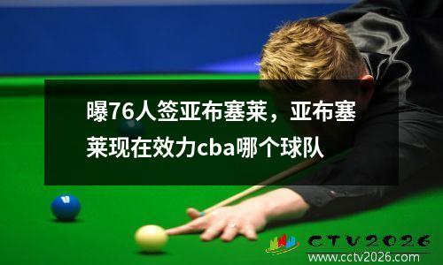 曝76人签亚布塞莱，亚布塞莱现在效力cba哪个球队