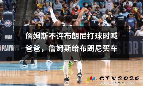 詹姆斯不许布朗尼打球时喊爸爸，詹姆斯给布朗尼买车