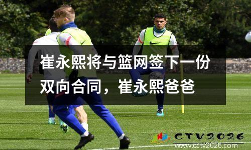 崔永熙将与篮网签下一份双向合同，崔永熙爸爸