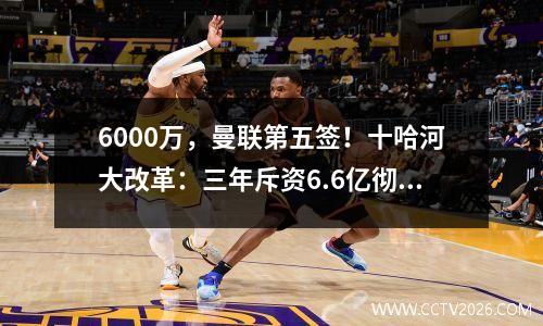 6000万，曼联第五签！十哈河大改革：三年斥资6.6亿彻底重建