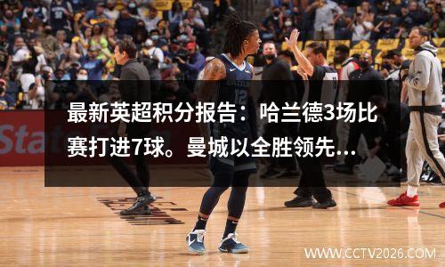 最新英超积分报告：哈兰德3场比赛打进7球。曼城以全胜领先。阿森纳落后2分，排名第三。