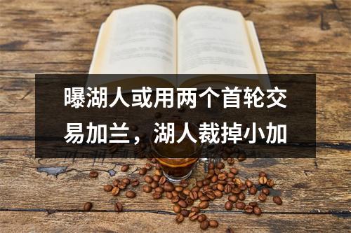 曝湖人或用两个首轮交易加兰，湖人裁掉小加