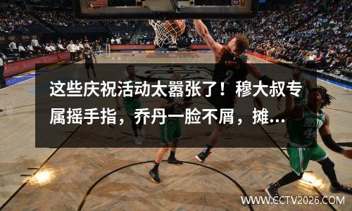 这些庆祝活动太嚣张了！穆大叔专属摇手指，乔丹一脸不屑，摊开双手最霸气