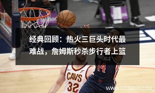 经典回顾：热火三巨头时代最难战，詹姆斯秒杀步行者上篮