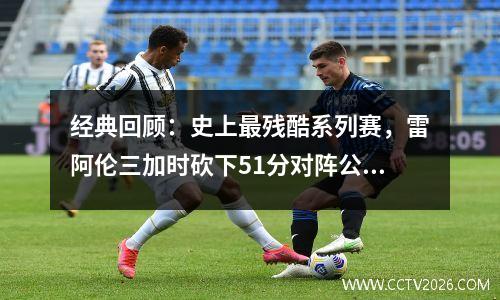 经典回顾：史上最残酷系列赛，雷阿伦三加时砍下51分对阵公牛