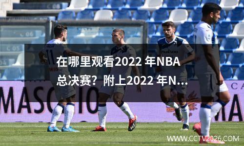 在哪里观看2022 年NBA 总决赛？附上2022 年NBA 总决赛赛程表。